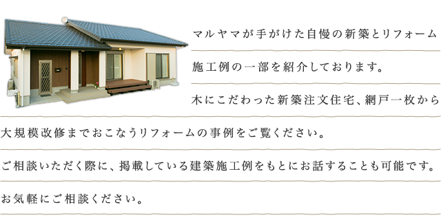 マルヤマが手がけた自慢の新築とリフォーム施工例の一部を紹介しております。 木にこだわった新築注文住宅、網戸一枚から大規模改修までおこなうリフォームの事例をご覧ください。  ご相談いただく際に、掲載している建築施工例をもとにお話することも可能です。 お気軽にご相談くださいませ。